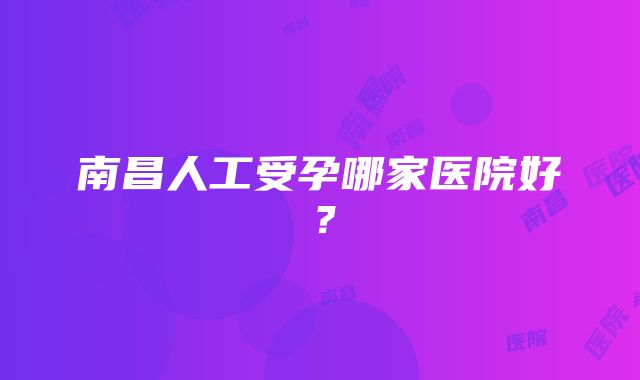 南昌人工受孕哪家医院好？