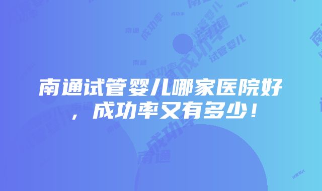 南通试管婴儿哪家医院好，成功率又有多少！