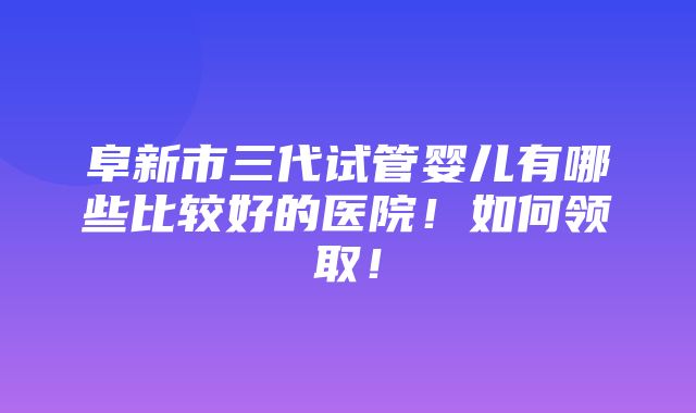 阜新市三代试管婴儿有哪些比较好的医院！如何领取！