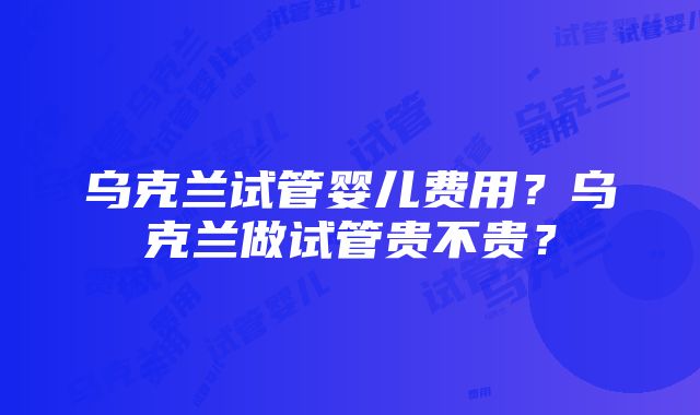 乌克兰试管婴儿费用？乌克兰做试管贵不贵？