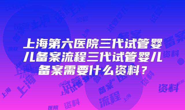 上海第六医院三代试管婴儿备案流程三代试管婴儿备案需要什么资料？