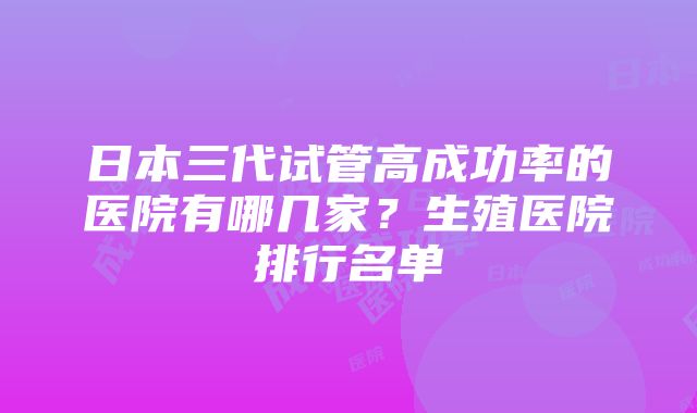 日本三代试管高成功率的医院有哪几家？生殖医院排行名单