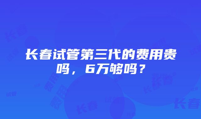 长春试管第三代的费用贵吗，6万够吗？