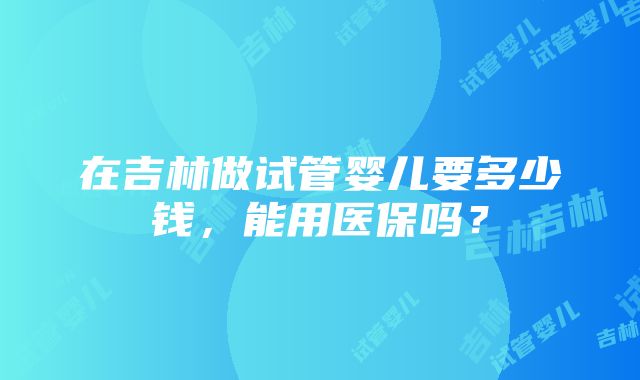 在吉林做试管婴儿要多少钱，能用医保吗？