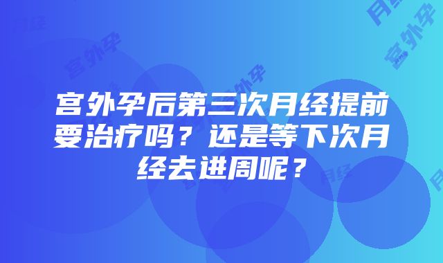 宫外孕后第三次月经提前要治疗吗？还是等下次月经去进周呢？