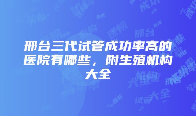 邢台三代试管成功率高的医院有哪些，附生殖机构大全