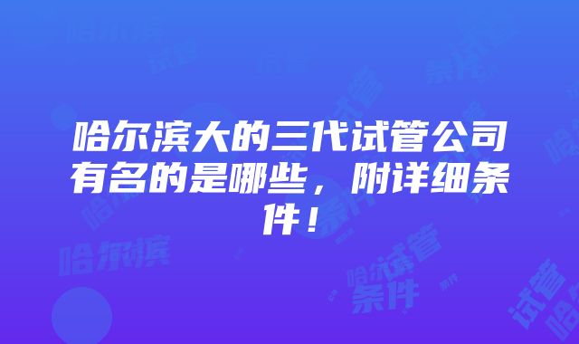 哈尔滨大的三代试管公司有名的是哪些，附详细条件！