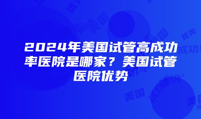 2024年美国试管高成功率医院是哪家？美国试管医院优势