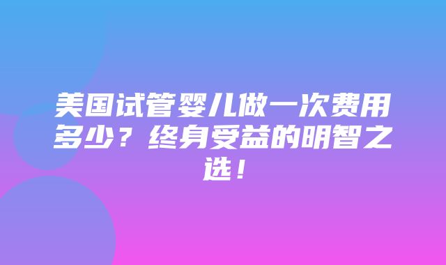 美国试管婴儿做一次费用多少？终身受益的明智之选！