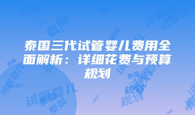 泰国三代试管婴儿费用全面解析：详细花费与预算规划