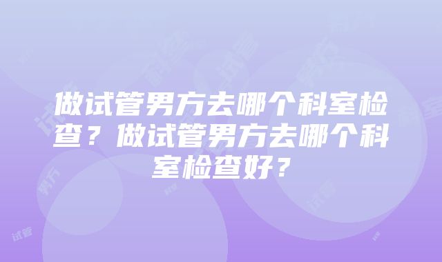 做试管男方去哪个科室检查？做试管男方去哪个科室检查好？