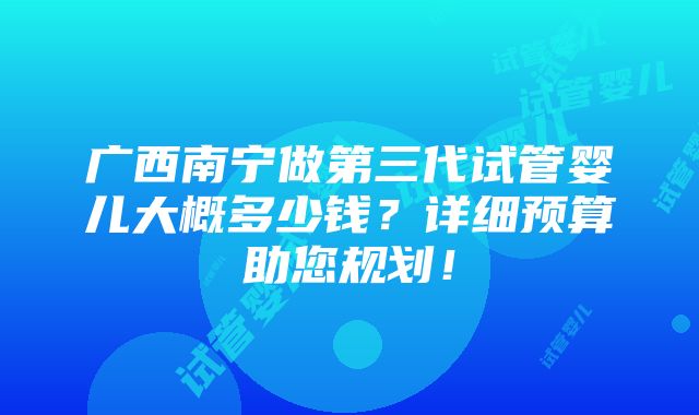 广西南宁做第三代试管婴儿大概多少钱？详细预算助您规划！