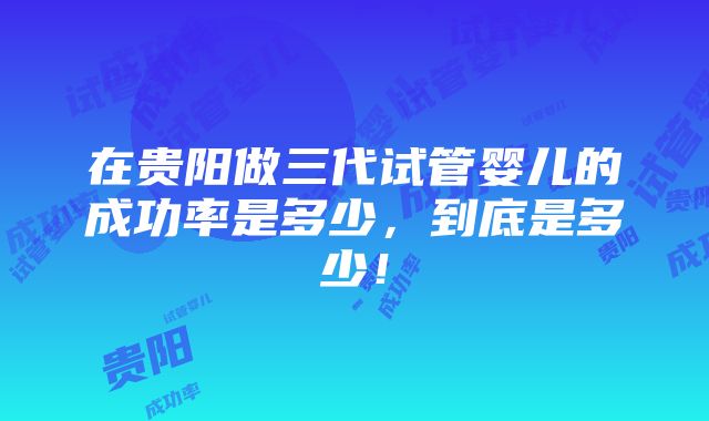 在贵阳做三代试管婴儿的成功率是多少，到底是多少！