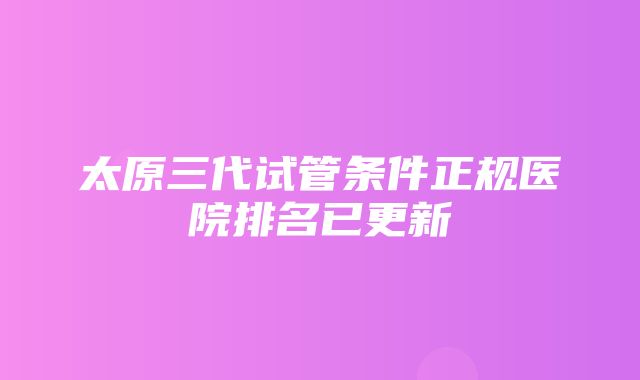 太原三代试管条件正规医院排名已更新