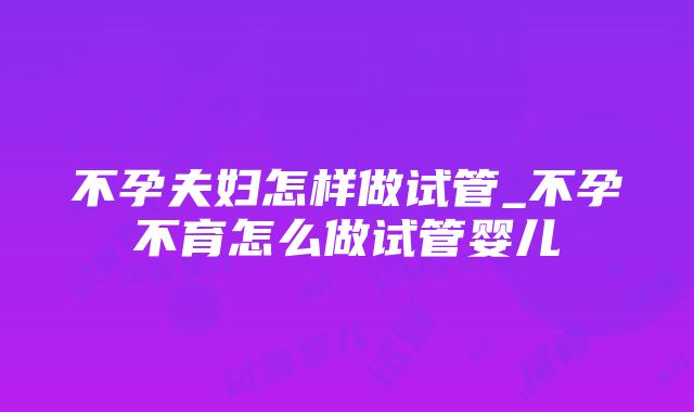 不孕夫妇怎样做试管_不孕不育怎么做试管婴儿