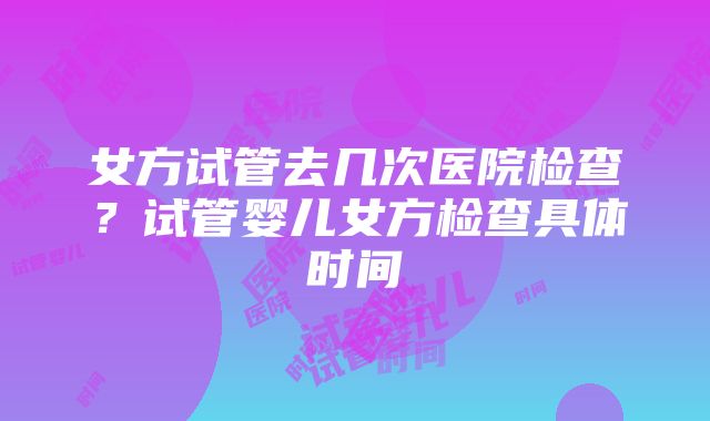 女方试管去几次医院检查？试管婴儿女方检查具体时间