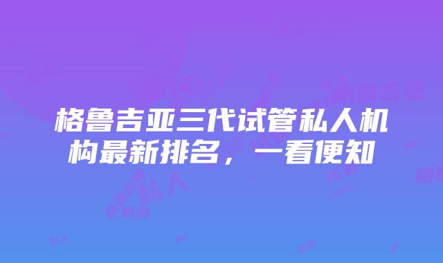 格鲁吉亚三代试管私人机构最新排名，一看便知