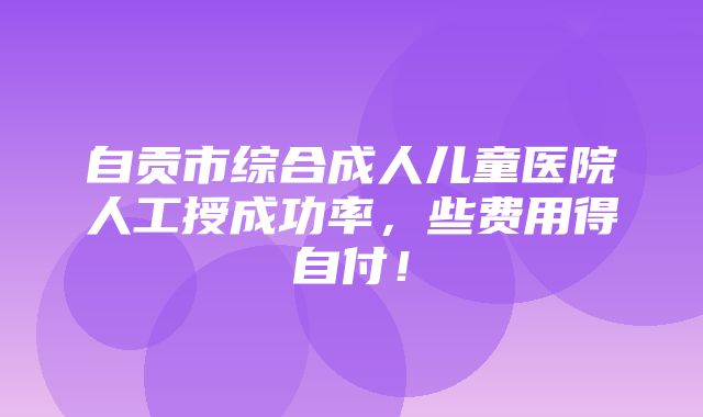 自贡市综合成人儿童医院人工授成功率，些费用得自付！