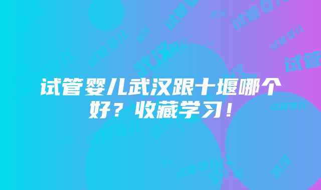 试管婴儿武汉跟十堰哪个好？收藏学习！