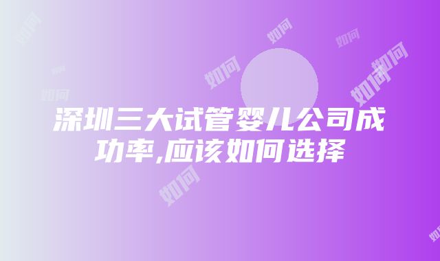 深圳三大试管婴儿公司成功率,应该如何选择