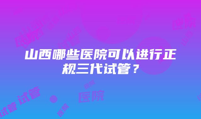 山西哪些医院可以进行正规三代试管？