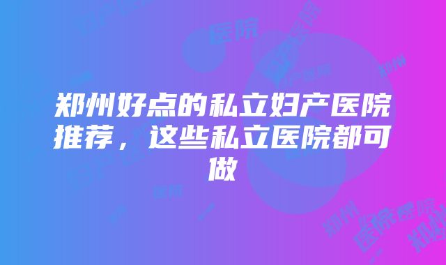 郑州好点的私立妇产医院推荐，这些私立医院都可做