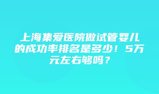 上海集爱医院做试管婴儿的成功率排名是多少！5万元左右够吗？