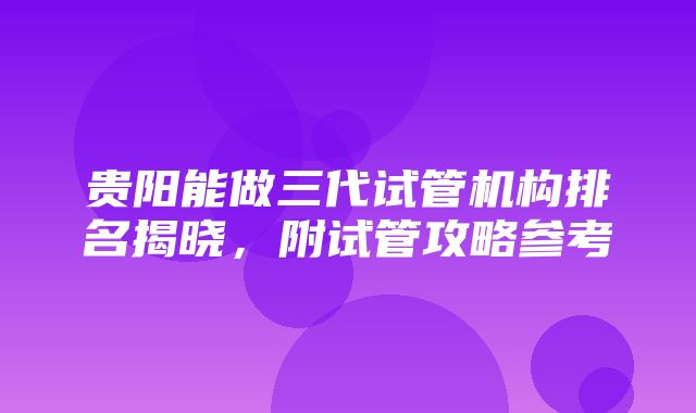 贵阳能做三代试管机构排名揭晓，附试管攻略参考