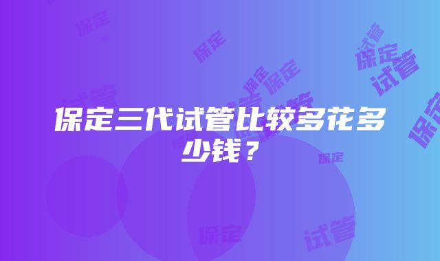 保定三代试管比较多花多少钱？