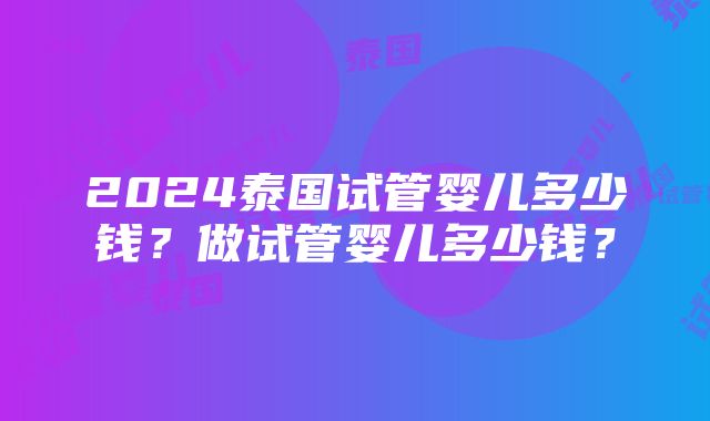 2024泰国试管婴儿多少钱？做试管婴儿多少钱？