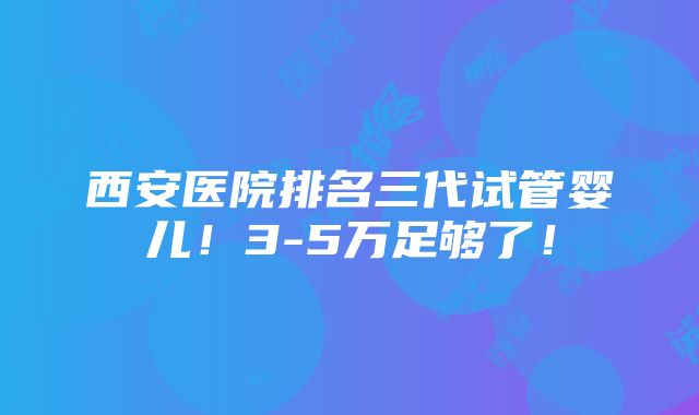 西安医院排名三代试管婴儿！3-5万足够了！