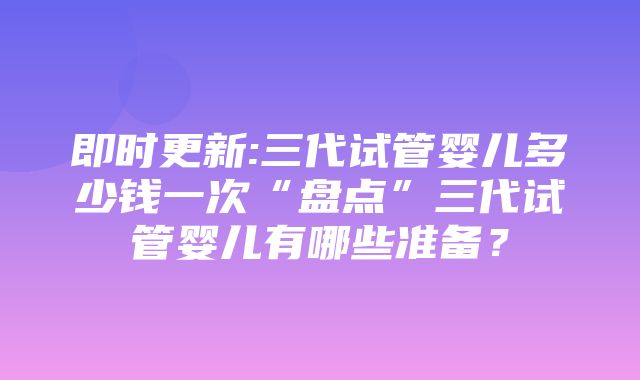 即时更新:三代试管婴儿多少钱一次“盘点”三代试管婴儿有哪些准备？