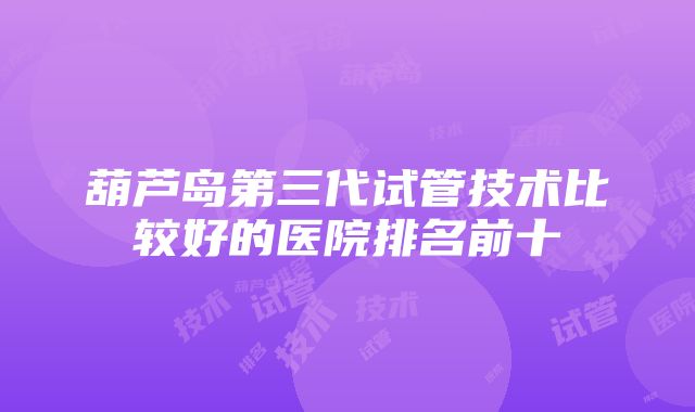 葫芦岛第三代试管技术比较好的医院排名前十