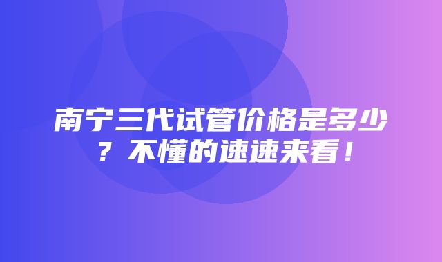 南宁三代试管价格是多少？不懂的速速来看！