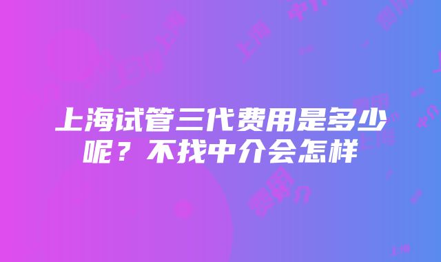 上海试管三代费用是多少呢？不找中介会怎样