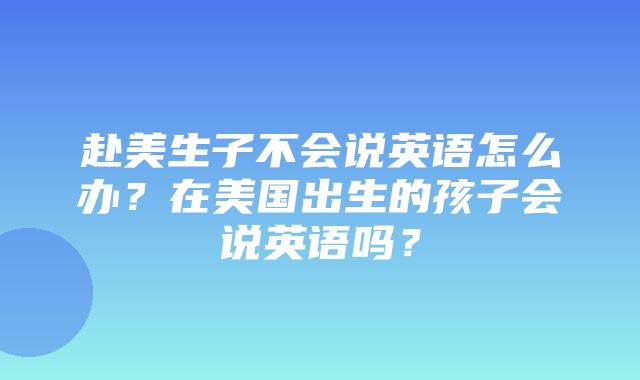 赴美生子不会说英语怎么办？在美国出生的孩子会说英语吗？