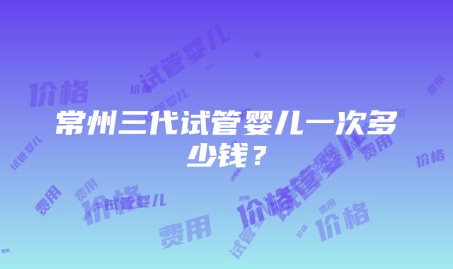 常州三代试管婴儿一次多少钱？