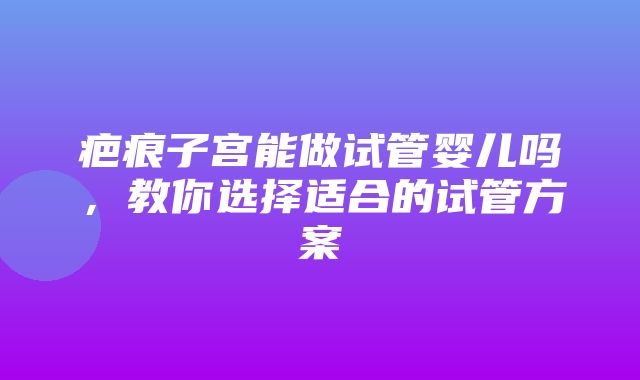 疤痕子宫能做试管婴儿吗，教你选择适合的试管方案