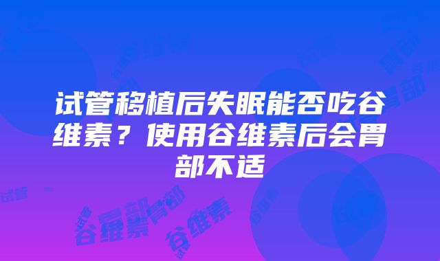 试管移植后失眠能否吃谷维素？使用谷维素后会胃部不适