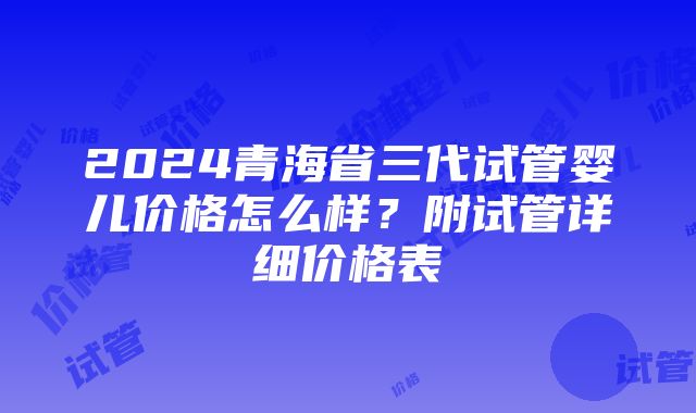 2024青海省三代试管婴儿价格怎么样？附试管详细价格表