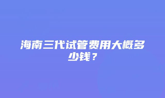 海南三代试管费用大概多少钱？