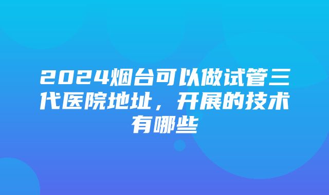 2024烟台可以做试管三代医院地址，开展的技术有哪些