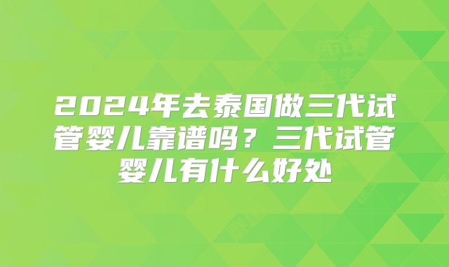 2024年去泰国做三代试管婴儿靠谱吗？三代试管婴儿有什么好处