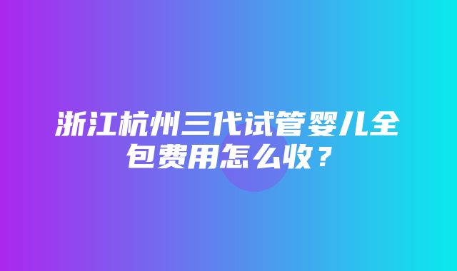 浙江杭州三代试管婴儿全包费用怎么收？