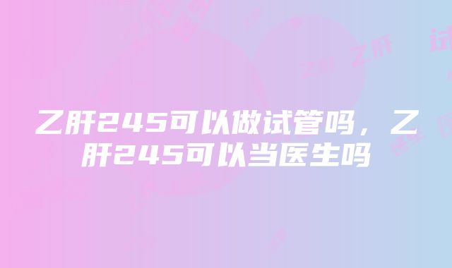 乙肝245可以做试管吗，乙肝245可以当医生吗