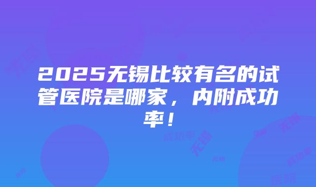 2025无锡比较有名的试管医院是哪家，内附成功率！