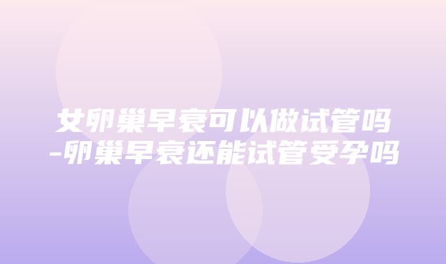 女卵巢早衰可以做试管吗-卵巢早衰还能试管受孕吗