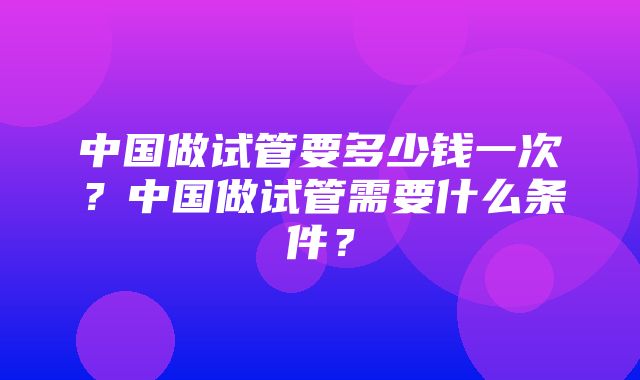 中国做试管要多少钱一次？中国做试管需要什么条件？