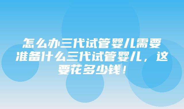 怎么办三代试管婴儿需要准备什么三代试管婴儿，这要花多少钱！