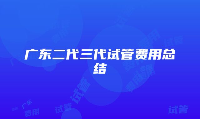 广东二代三代试管费用总结